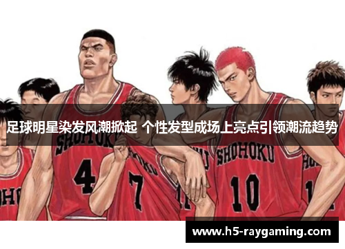 足球明星染发风潮掀起 个性发型成场上亮点引领潮流趋势