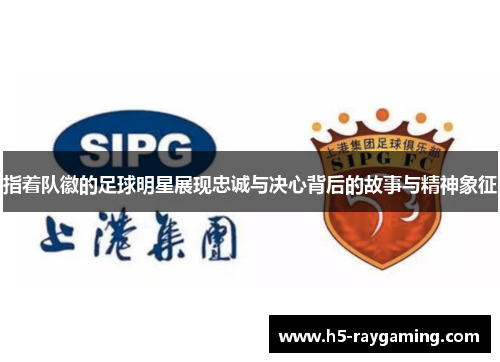指着队徽的足球明星展现忠诚与决心背后的故事与精神象征