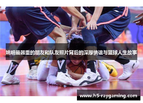姚明最器重的朋友和队友照片背后的深厚情谊与篮球人生故事