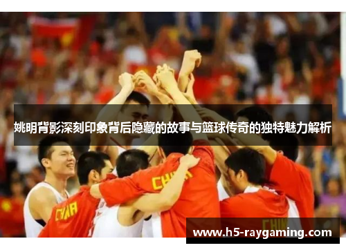 姚明背影深刻印象背后隐藏的故事与篮球传奇的独特魅力解析