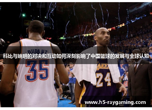 科比与姚明的对决和互动如何深刻影响了中国篮球的发展与全球认知