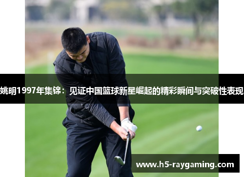 姚明1997年集锦：见证中国篮球新星崛起的精彩瞬间与突破性表现