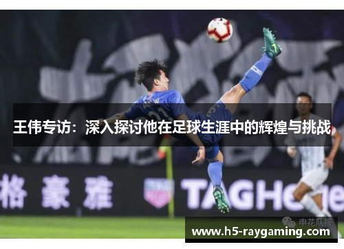 王伟专访：深入探讨他在足球生涯中的辉煌与挑战