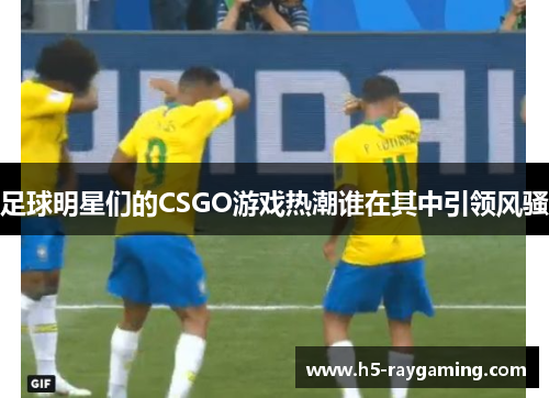 足球明星们的CSGO游戏热潮谁在其中引领风骚