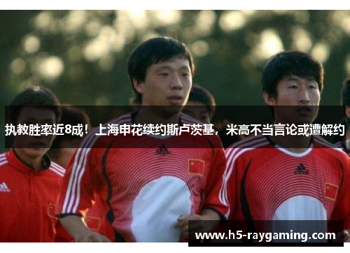 执教胜率近8成！上海申花续约斯卢茨基，米高不当言论或遭解约