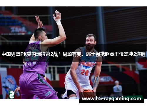 中国男篮PK委内瑞拉第2战！周琦有变，郭士强携赵睿王俊杰冲2连胜