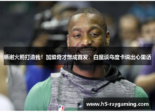 感谢火箭打造我！加盟奇才想成首发，白魔谈乌度卡说出心里话