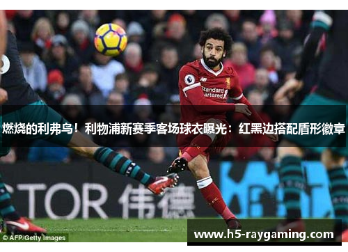 燃烧的利弗鸟！利物浦新赛季客场球衣曝光：红黑边搭配盾形徽章